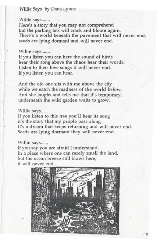 Willie Says by Dana Lyons  Wilie says. Here’s a story that you may not comprehend  but the parking lots will crack and bloom again.  There’s a world beneath the pavement that will never end,  seeds are lying dormant and will never end.  Willie says. If you listen you can here the sound of birds hear their song above the chaos hear their words. Listen to their love songs it will never end.  If you listen you can hear.  And the old one sits with me above the city while we eatch the madness of the world below. And she laughs and tells me that it’s temporary, underneath the wild garden waits to grow.  Willie say: 1€ you listen to this tree you’ll hear its song it’s the story that my people pass along  It’s a dream that keeps returning and will never end. Seeds are lying dormant they will never-end.  Willie says..... If you say you are afraid I understand.  In’a place where one can rarely smell the land, but the ocean breeze still blows here,  it WI“ never end.  